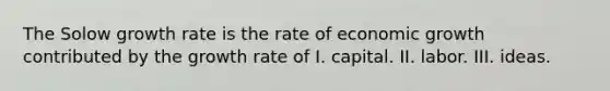 The Solow growth rate is the rate of economic growth contributed by the growth rate of I. capital. II. labor. III. ideas.