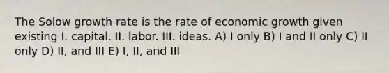 The Solow growth rate is the rate of economic growth given existing I. capital. II. labor. III. ideas. A) I only B) I and II only C) II only D) II, and III E) I, II, and III