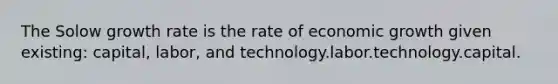 The Solow growth rate is the rate of economic growth given existing: capital, labor, and technology.labor.technology.capital.