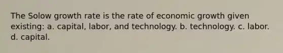 The Solow growth rate is the rate of economic growth given existing: a. capital, labor, and technology. b. technology. c. labor. d. capital.