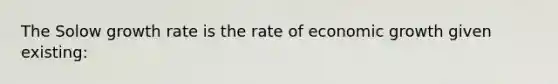 The Solow growth rate is the rate of economic growth given existing: