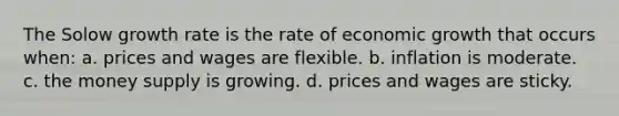 The Solow growth rate is the rate of economic growth that occurs when: a. prices and wages are flexible. b. inflation is moderate. c. the money supply is growing. d. prices and wages are sticky.