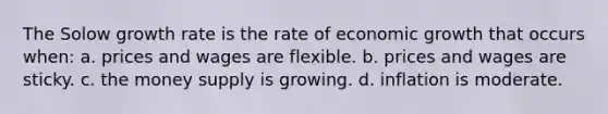 The Solow growth rate is the rate of economic growth that occurs when: a. prices and wages are flexible. b. prices and wages are sticky. c. the money supply is growing. d. inflation is moderate.