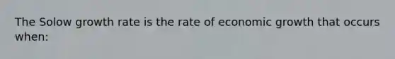 The Solow growth rate is the rate of economic growth that occurs when: