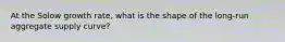 At the Solow growth rate, what is the shape of the long-run aggregate supply curve?