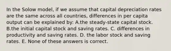 In the Solow model, if we assume that capital depreciation rates are the same across all countries, differences in per capita output can be explained by: A.the steady-state capital stock. B.the initial capital stock and saving rates. C. differences in productivity and saving rates. D. the labor stock and saving rates. E. None of these answers is correct.