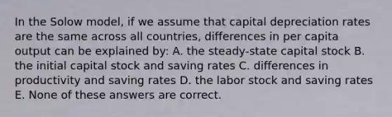 In the Solow model, if we assume that capital depreciation rates are the same across all countries, differences in per capita output can be explained by: A. the steady-state capital stock B. the initial capital stock and saving rates C. differences in productivity and saving rates D. the labor stock and saving rates E. None of these answers are correct.