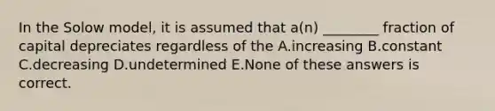 In the Solow model, it is assumed that a(n) ________ fraction of capital depreciates regardless of the A.increasing B.constant C.decreasing D.undetermined E.None of these answers is correct.