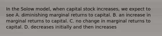 In the Solow model, when capital stock increases, we expect to see A. diminishing marginal returns to capital. B. an increase in marginal returns to capital. C. no change in marginal returns to capital. D. decreases initially and then increases