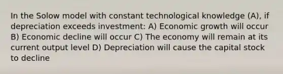 In the Solow model with constant technological knowledge (A), if depreciation exceeds investment: A) Economic growth will occur B) Economic decline will occur C) The economy will remain at its current output level D) Depreciation will cause the capital stock to decline