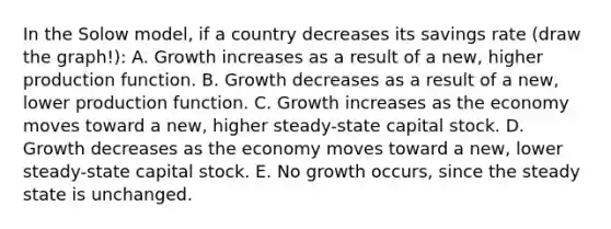 In the Solow model, if a country decreases its savings rate (draw the graph!): A. Growth increases as a result of a new, higher production function. B. Growth decreases as a result of a new, lower production function. C. Growth increases as the economy moves toward a new, higher steady-state capital stock. D. Growth decreases as the economy moves toward a new, lower steady-state capital stock. E. No growth occurs, since the steady state is unchanged.