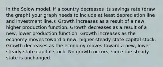 In the Solow model, if a country decreases its savings rate (draw the graph! your graph needs to include at least depreciation line and investment line.): Growth increases as a result of a new, higher production function. Growth decreases as a result of a new, lower production function. Growth increases as the economy moves toward a new, higher steady-state capital stock. Growth decreases as the economy moves toward a new, lower steady-state capital stock. No growth occurs, since the steady state is unchanged.