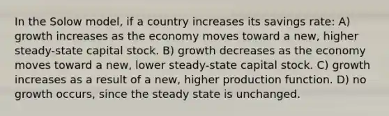 In the Solow model, if a country increases its savings rate: A) growth increases as the economy moves toward a new, higher steady-state capital stock. B) growth decreases as the economy moves toward a new, lower steady-state capital stock. C) growth increases as a result of a new, higher production function. D) no growth occurs, since the steady state is unchanged.