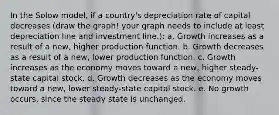 In the Solow model, if a country's depreciation rate of capital decreases (draw the graph! your graph needs to include at least depreciation line and investment line.): a. Growth increases as a result of a new, higher production function. b. Growth decreases as a result of a new, lower production function. c. Growth increases as the economy moves toward a new, higher steady-state capital stock. d. Growth decreases as the economy moves toward a new, lower steady-state capital stock. e. No growth occurs, since the steady state is unchanged.