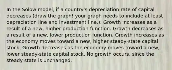 In the Solow model, if a country's depreciation rate of capital decreases (draw the graph! your graph needs to include at least depreciation line and investment line.): Growth increases as a result of a new, higher production function. Growth decreases as a result of a new, lower production function. Growth increases as the economy moves toward a new, higher steady-state capital stock. Growth decreases as the economy moves toward a new, lower steady-state capital stock. No growth occurs, since the steady state is unchanged.