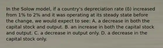 In the Solow model, if a country's depreciation rate (δ) increased from 1% to 2% and it was operating at its steady state before the change, we would expect to see: A. a decrease in both the capital stock and output. B. an increase in both the capital stock and output. C. a decrease in output only. D. a decrease in the capital stock only.