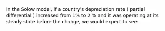 In the Solow model, if a country's depreciation rate ( partial differential ) increased from 1% to 2 % and it was operating at its steady state before the change, we would expect to see: