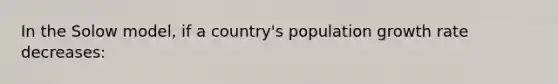 In the Solow model, if a country's population growth rate decreases: