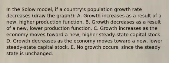 In the Solow model, if a country's population growth rate decreases (draw the graph!): A. Growth increases as a result of a new, higher production function. B. Growth decreases as a result of a new, lower production function. C. Growth increases as the economy moves toward a new, higher steady-state capital stock. D. Growth decreases as the economy moves toward a new, lower steady-state capital stock. E. No growth occurs, since the steady state is unchanged.