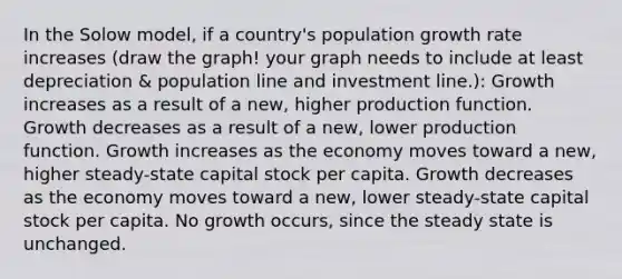 In the Solow model, if a country's population growth rate increases (draw the graph! your graph needs to include at least depreciation & population line and investment line.): Growth increases as a result of a new, higher production function. Growth decreases as a result of a new, lower production function. Growth increases as the economy moves toward a new, higher steady-state capital stock per capita. Growth decreases as the economy moves toward a new, lower steady-state capital stock per capita. No growth occurs, since the steady state is unchanged.