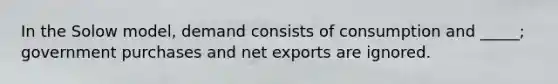 In the Solow model, demand consists of consumption and _____; government purchases and net exports are ignored.