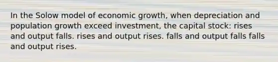 In the Solow model of economic growth, when depreciation and population growth exceed investment, the capital stock: rises and output falls. rises and output rises. falls and output falls falls and output rises.