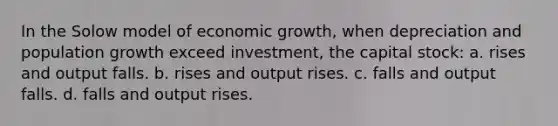 In the Solow model of economic growth, when depreciation and population growth exceed investment, the capital stock: a. rises and output falls. b. rises and output rises. c. falls and output falls. d. falls and output rises.