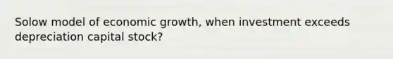 Solow model of economic growth, when investment exceeds depreciation capital stock?