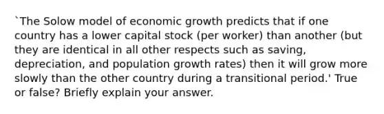 `The Solow model of economic growth predicts that if one country has a lower capital stock (per worker) than another (but they are identical in all other respects such as saving, depreciation, and population growth rates) then it will grow more slowly than the other country during a transitional period.' True or false? Briefly explain your answer.