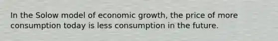 In the Solow model of economic growth, the price of more consumption today is less consumption in the future.