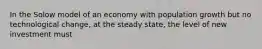 In the Solow model of an economy with population growth but no technological change, at the steady state, the level of new investment must