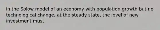 In the Solow model of an economy with <a href='https://www.questionai.com/knowledge/kczTemDMHU-population-growth' class='anchor-knowledge'>population growth</a> but no <a href='https://www.questionai.com/knowledge/koVOFqDGZO-technological-change' class='anchor-knowledge'>technological change</a>, at the steady state, the level of new investment must