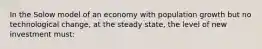 In the Solow model of an economy with population growth but no technological change, at the steady state, the level of new investment must: