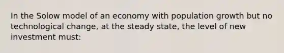 In the Solow model of an economy with population growth but no technological change, at the steady state, the level of new investment must: