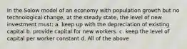 In the Solow model of an economy with population growth but no technological change, at the steady state, the level of new investment must: a. keep up with the depreciation of existing capital b. provide capital for new workers. c. keep the level of capital per worker constant d. All of the above