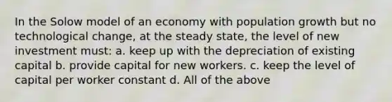 In the Solow model of an economy with population growth but no technological change, at the steady state, the level of new investment must: a. keep up with the depreciation of existing capital b. provide capital for new workers. c. keep the level of capital per worker constant d. All of the above