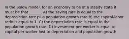 In the Solow model, for an economy to be at a steady state it must be that_______. A) the saving rate is equal to the depreciation rate plus population growth rate B) the capital-labor ratio is equal to 1. C) the depreciation rate is equal to the population growth rate. D) investment per worker is equal to capital per worker lost to depreciation and population growth