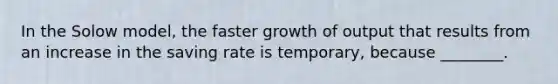 In the Solow model, the faster growth of output that results from an increase in the saving rate is temporary, because ________.