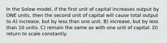 In the Solow model, if the first unit of capital increases output by ONE units, then the second unit of capital will cause total output to A) increase, but by less than one unit. B) increase, but by less than 10 units. C) remain the same as with one unit of capital. D) return to scale constantly.