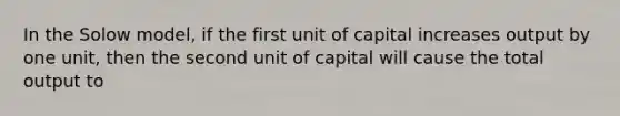 In the Solow model, if the first unit of capital increases output by one unit, then the second unit of capital will cause the total output to