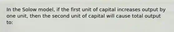 In the Solow model, if the first unit of capital increases output by one unit, then the second unit of capital will cause total output to: