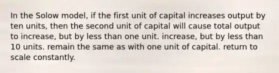 In the Solow model, if the first unit of capital increases output by ten units, then the second unit of capital will cause total output to increase, but by less than one unit. increase, but by less than 10 units. remain the same as with one unit of capital. return to scale constantly.