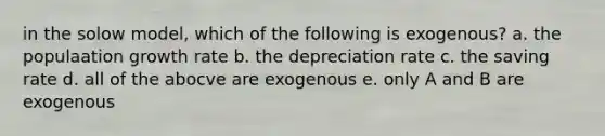 in the solow model, which of the following is exogenous? a. the populaation growth rate b. the depreciation rate c. the saving rate d. all of the abocve are exogenous e. only A and B are exogenous