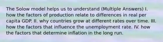 The Solow model helps us to understand (Multiple Answers) I. how the factors of production relate to differences in real per capita GDP. II. why countries grow at different rates over time. III. how the factors that influence the unemployment rate. IV. how the factors that determine inflation in the long run.