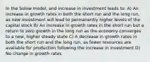 In the Solow model, and increase in investment leads to: A) An increase in growth rates in both the short run and the long run, as new investment will lead to permanently higher levels of the capital stock B) An increase in growth rates in the short run but a return to zero growth in the long run as the economy converges to a new, higher steady state C) A decrease in growth rates in both the short run and the long run, as fewer resources are available for production following the increase in investment D) No change in growth rates