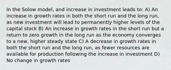 In the Solow model, and increase in investment leads to: A) An increase in growth rates in both the short run and the long run, as new investment will lead to permanently higher levels of the capital stock B) An increase in growth rates in the short run but a return to zero growth in the long run as the economy converges to a new, higher steady state C) A decrease in growth rates in both the short run and the long run, as fewer resources are available for production following the increase in investment D) No change in growth rates