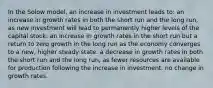 In the Solow model, an increase in investment leads to: an increase in growth rates in both the short run and the long run, as new investment will lead to permanently higher levels of the capital stock. an increase in growth rates in the short run but a return to zero growth in the long run as the economy converges to a new, higher steady state. a decrease in growth rates in both the short run and the long run, as fewer resources are available for production following the increase in investment. no change in growth rates.