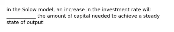 in the Solow model, an increase in the investment rate will ____________ the amount of capital needed to achieve a steady state of output