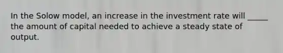 In the Solow model, an increase in the investment rate will _____ the amount of capital needed to achieve a steady state of output.