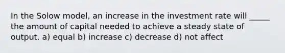 In the Solow model, an increase in the investment rate will _____ the amount of capital needed to achieve a steady state of output. a) equal b) increase c) decrease d) not affect